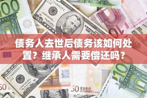 济南债务人去世后债务该如何处置？继承人需要偿还吗？