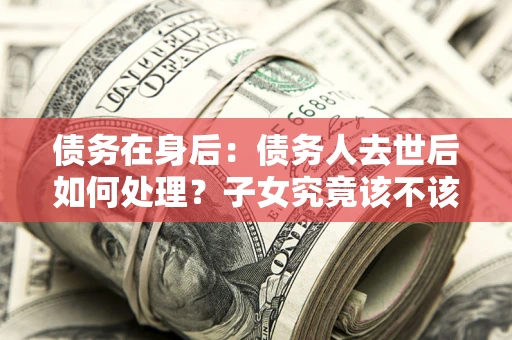 济南债务在身后：债务人去世后如何处理？子女究竟该不该还钱？