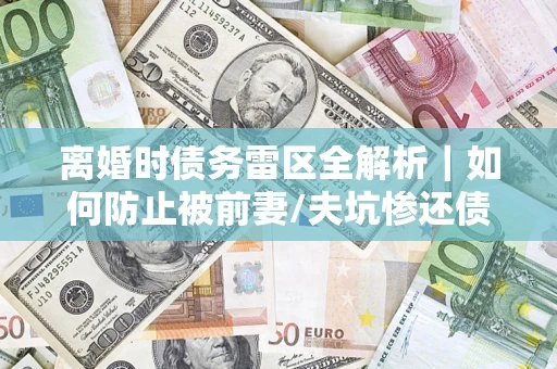 济南离婚时债务雷区全解析｜如何防止被前妻/夫坑惨还债？