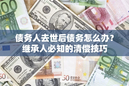 济南债务人去世后债务怎么办？继承人必知的清偿技巧